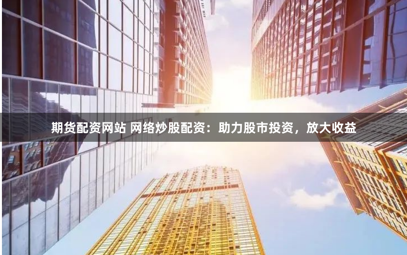 期货配资网站 网络炒股配资：助力股市投资，放大收益