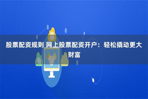 股票配资规则 网上股票配资开户：轻松撬动更大财富