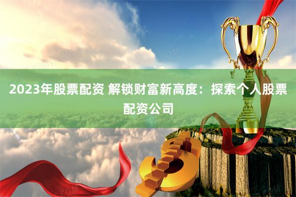 2023年股票配资 解锁财富新高度：探索个人股票配资公司
