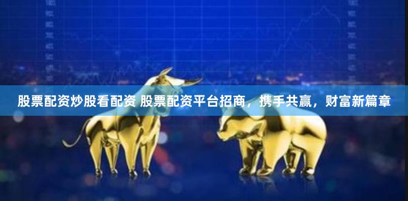 股票配资炒股看配资 股票配资平台招商，携手共赢，财富新篇章