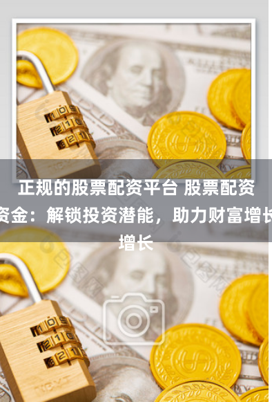 正规的股票配资平台 股票配资资金：解锁投资潜能，助力财富增长
