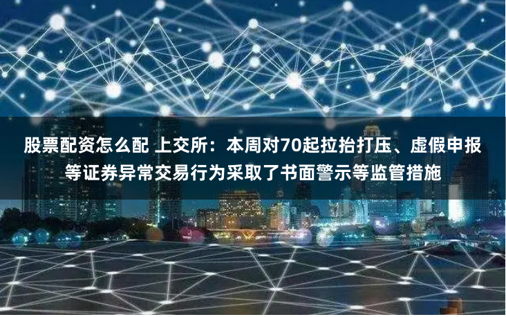 股票配资怎么配 上交所：本周对70起拉抬打压、虚假申报等证券异常交易行为采取了书面警示等监管措施