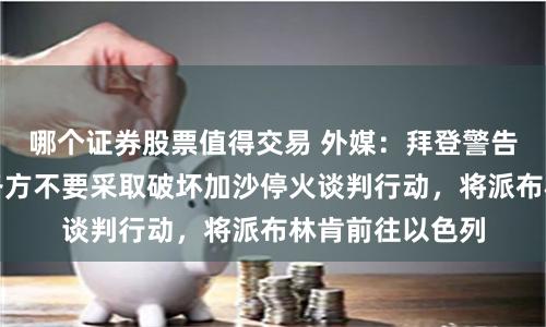哪个证券股票值得交易 外媒：拜登警告以色列及其他各方不要采取破坏加沙停火谈判行动，将派布林肯前往以色列