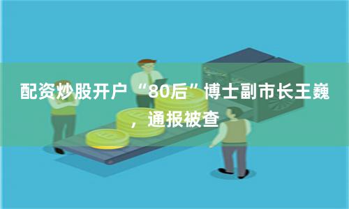 配资炒股开户 “80后”博士副市长王巍，通报被查