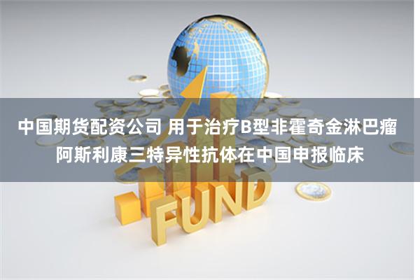 中国期货配资公司 用于治疗B型非霍奇金淋巴瘤 阿斯利康三特异性抗体在中国申报临床