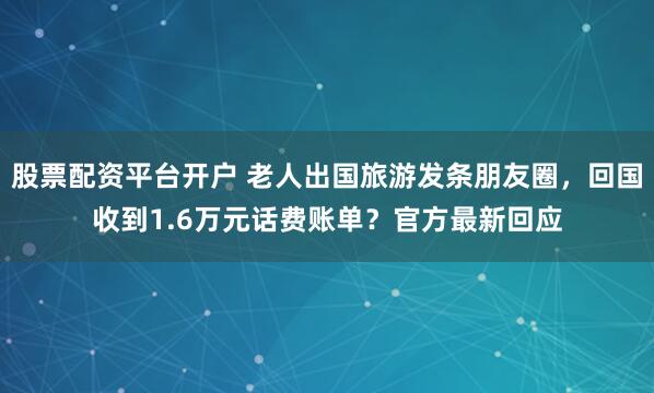 股票配资平台开户 老人出国旅游发条朋友圈，回国收到1.6万元话费账单？官方最新回应