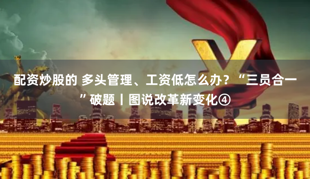 配资炒股的 多头管理、工资低怎么办？“三员合一”破题丨图说改革新变化④