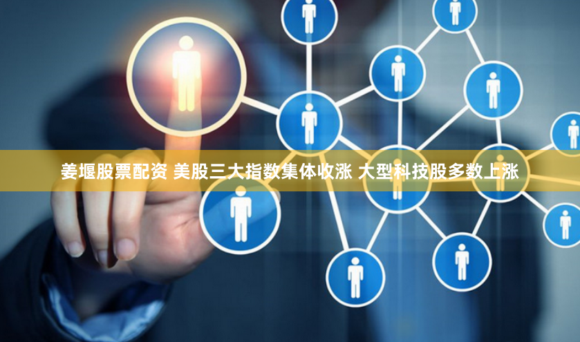 姜堰股票配资 美股三大指数集体收涨 大型科技股多数上涨
