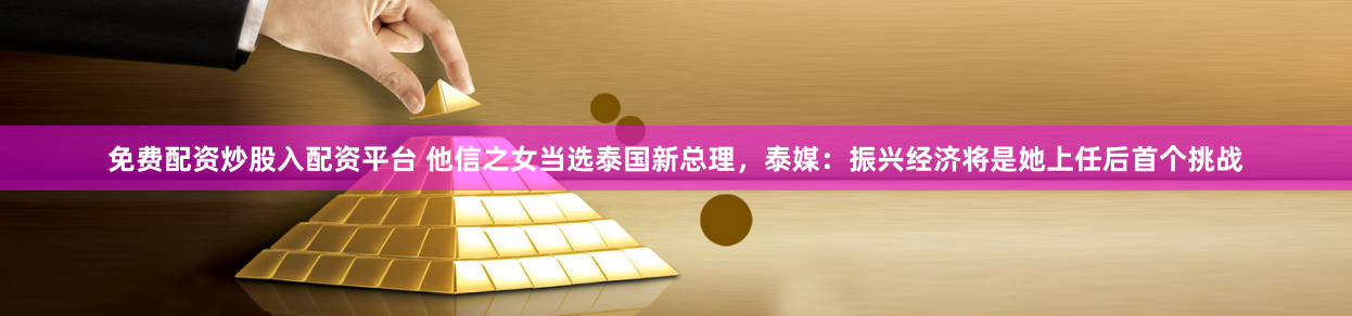 免费配资炒股入配资平台 他信之女当选泰国新总理，泰媒：振兴经济将是她上任后首个挑战
