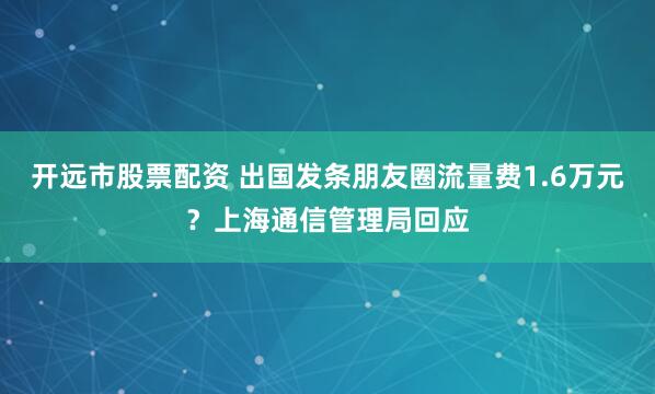 开远市股票配资 出国发条朋友圈流量费1.6万元？上海通信管理局回应