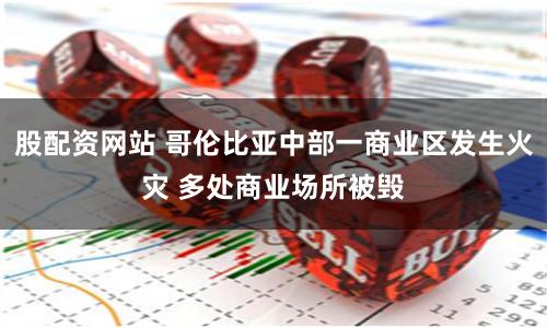 股配资网站 哥伦比亚中部一商业区发生火灾 多处商业场所被毁
