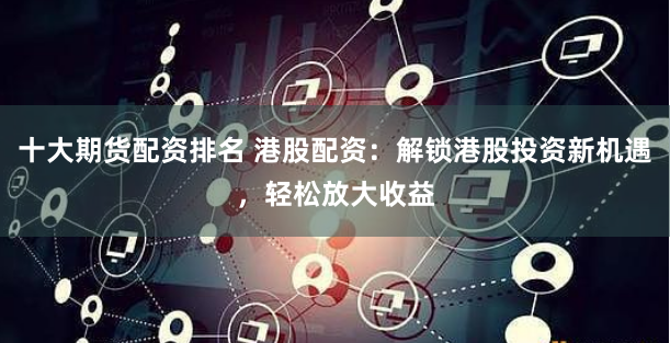 十大期货配资排名 港股配资：解锁港股投资新机遇，轻松放大收益