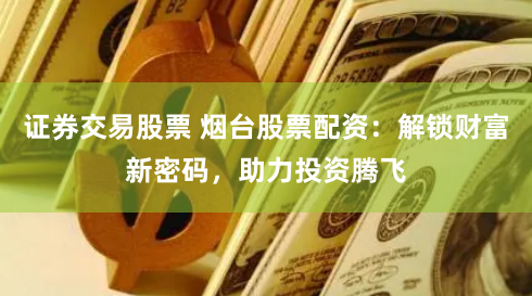 证券交易股票 烟台股票配资：解锁财富新密码，助力投资腾飞