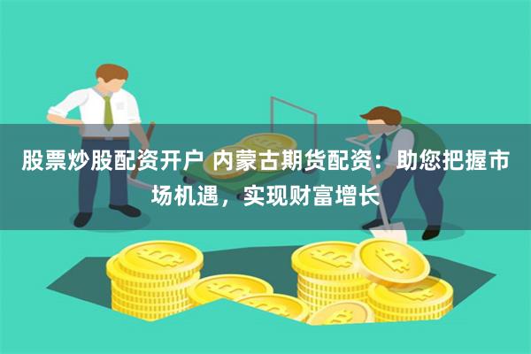 股票炒股配资开户 内蒙古期货配资：助您把握市场机遇，实现财富增长