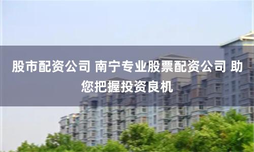 股市配资公司 南宁专业股票配资公司 助您把握投资良机