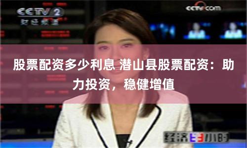 股票配资多少利息 潜山县股票配资：助力投资，稳健增值