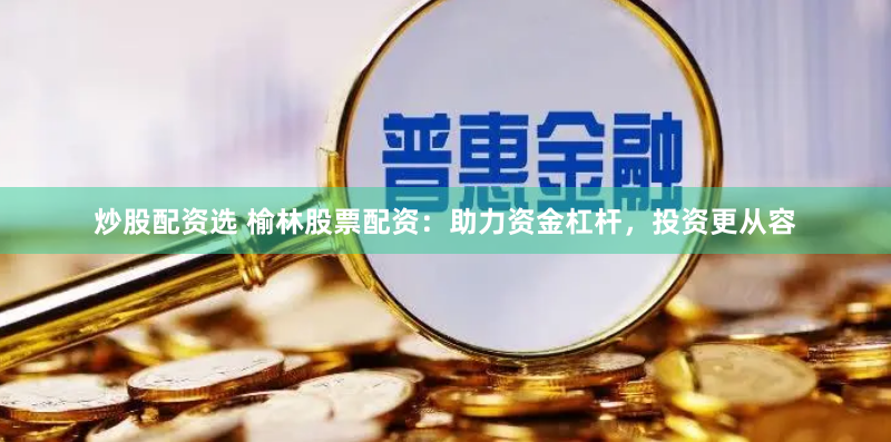 炒股配资选 榆林股票配资：助力资金杠杆，投资更从容