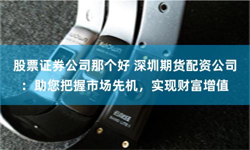 股票证券公司那个好 深圳期货配资公司：助您把握市场先机，实现财富增值