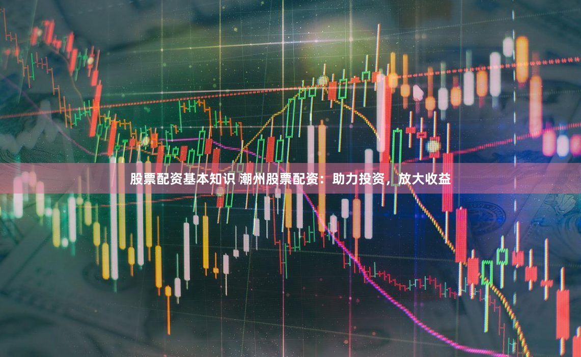 股票配资基本知识 潮州股票配资：助力投资，放大收益