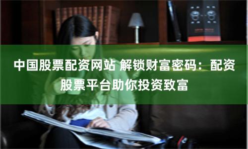 中国股票配资网站 解锁财富密码：配资股票平台助你投资致富