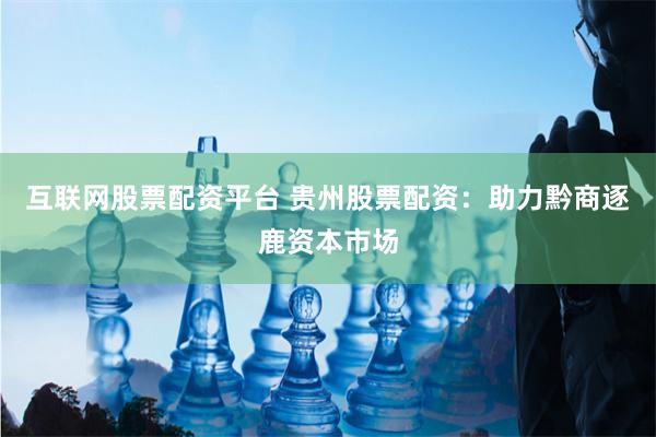 互联网股票配资平台 贵州股票配资：助力黔商逐鹿资本市场