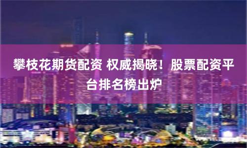 攀枝花期货配资 权威揭晓！股票配资平台排名榜出炉