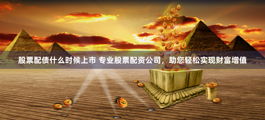 股票配债什么时候上市 专业股票配资公司，助您轻松实现财富增值
