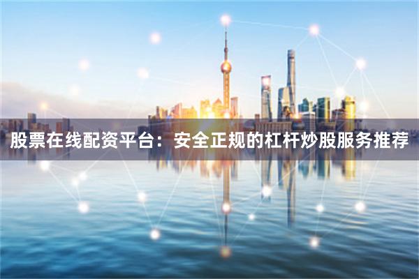 股票在线配资平台：安全正规的杠杆炒股服务推荐